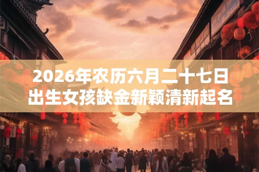 2026年农历六月二十七日出生女孩缺金新颖清新起名 2026年农历六月二十七日出生女孩缺金新颖清新起名