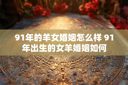 91年的羊女婚姻怎么样 91年出生的女羊婚姻如何