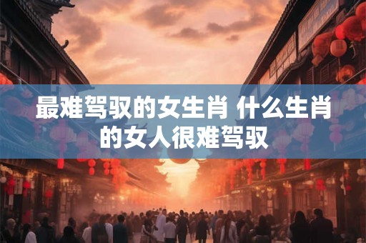 最难驾驭的女生肖 什么生肖的女人很难驾驭 最难驾驭的女生肖 什么生肖的女人很难驾驭
