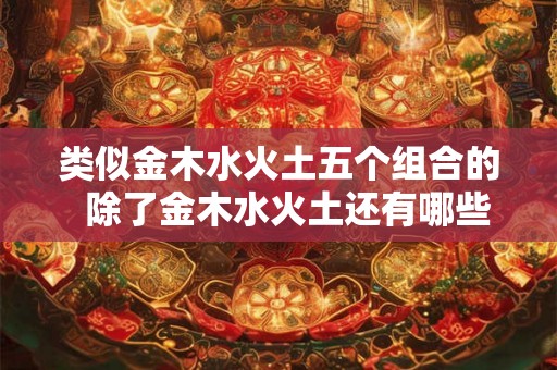 类似金木水火土五个组合的  除了金木水火土还有哪些元素