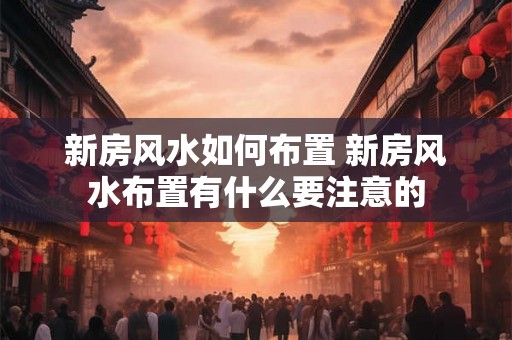 新房风水如何布置 新房风水布置有什么要注意的 新房风水如何布置 新房风水布置有什么要注意的