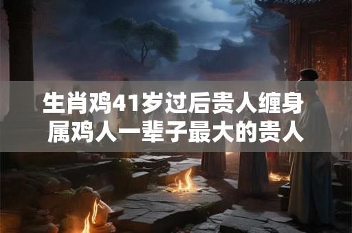 生肖鸡41岁过后贵人缠身 属鸡人一辈子最大的贵人