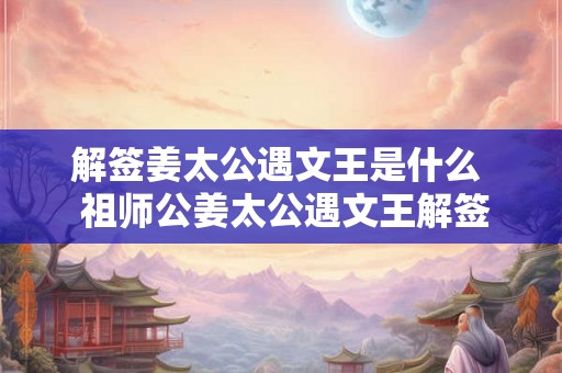解签姜太公遇文王是什么 祖师公姜太公遇文王解签 解签姜太公遇文王是什么 祖师公姜太公遇文王解签