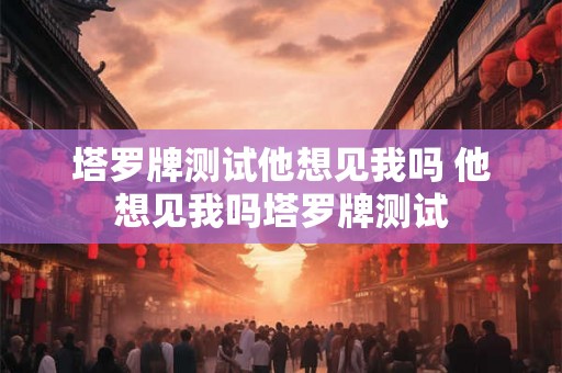 塔罗牌测试他想见我吗 他想见我吗塔罗牌测试 塔罗牌测试他想见我吗 他想见我吗塔罗牌测试