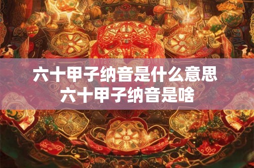 六十甲子纳音是什么意思 六十甲子纳音是啥 六十甲子纳音是什么意思 六十甲子纳音是啥