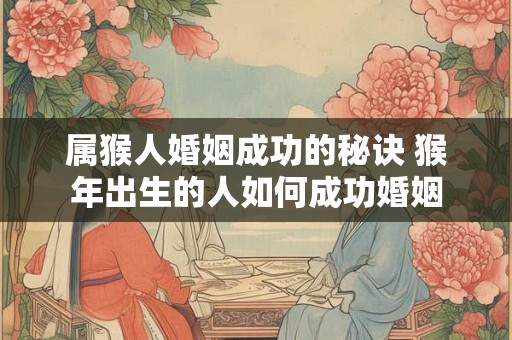 属猴人婚姻成功的秘诀 猴年出生的人如何成功婚姻 属猴人婚姻成功的秘诀 猴年出生的人如何成功婚姻
