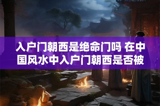 入户门朝西是绝命门吗 在中国风水中入户门朝西是否被认为是绝命门