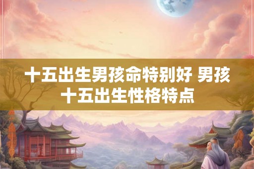 十五出生男孩命特别好 男孩十五出生性格特点 十五出生男孩命特别好 男孩十五出生性格特点