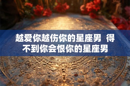 越爱你越伤你的星座男  得不到你会恨你的星座男