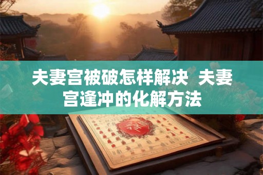 夫妻宫被破怎样解决  夫妻宫逢冲的化解方法