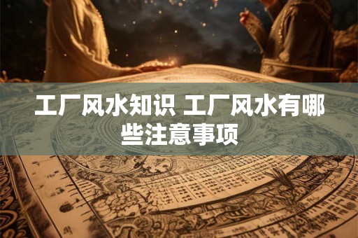 工厂风水知识 工厂风水有哪些注意事项