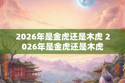 2026年是金虎还是木虎 2026年是金虎还是木虎