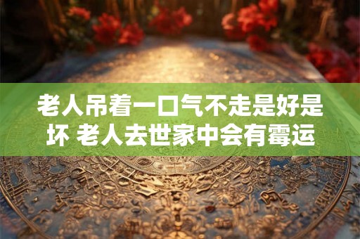 老人吊着一口气不走是好是坏 老人去世家中会有霉运吗
