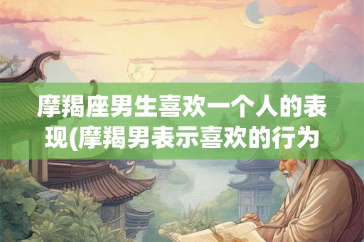 摩羯座男生喜欢一个人的表现(摩羯男表示喜欢的行为特征有哪些？)