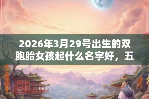 2026年3月29号出生的双胞胎女孩起什么名字好，五行属什么？