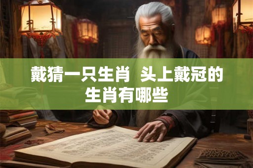 戴猜一只生肖 头上戴冠的生肖有哪些 戴猜一只生肖 头上戴冠的生肖有哪些