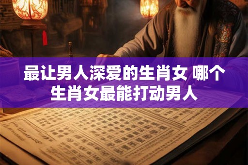最让男人深爱的生肖女 哪个生肖女最能打动男人