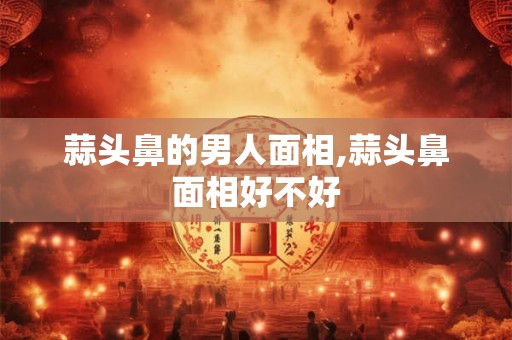 蒜头鼻的男人面相,蒜头鼻面相好不好