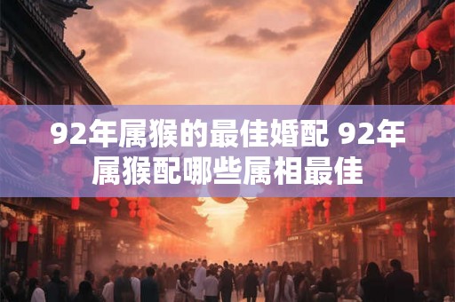 92年属猴的最佳婚配 92年属猴配哪些属相最佳
