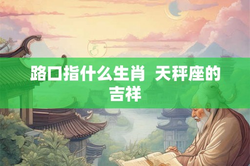 路口指什么生肖 天秤座的吉祥 路口指什么生肖 天秤座的吉祥