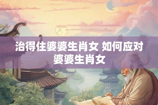 治得住婆婆生肖女 如何应对婆婆生肖女