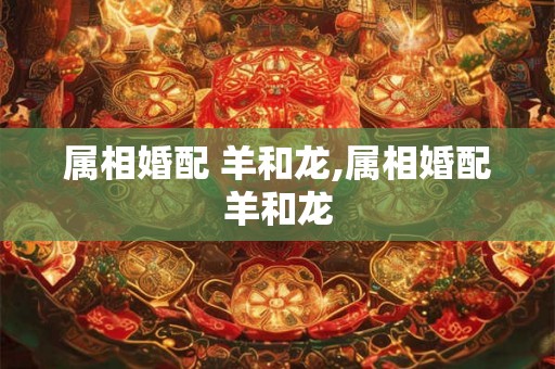 属相婚配 羊和龙,属相婚配羊和龙