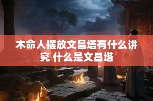 木命人摆放文昌塔有什么讲究 什么是文昌塔