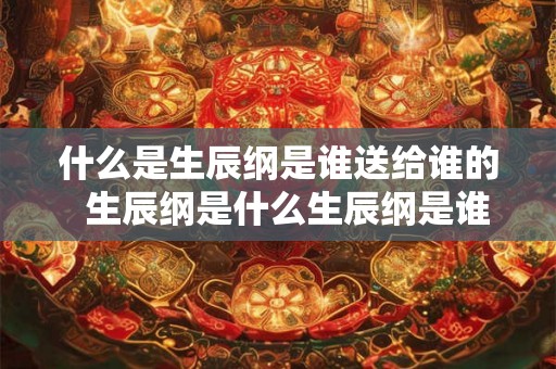什么是生辰纲是谁送给谁的  生辰纲是什么生辰纲是谁取的