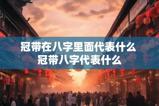 冠带在八字里面代表什么 冠带八字代表什么