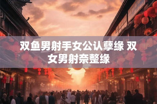双鱼男射手女公认孽缘 双女男射奈整缘