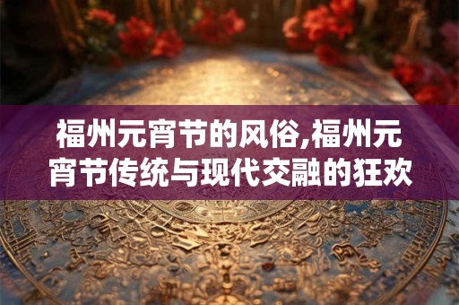 福州元宵节的风俗,福州元宵节传统与现代交融的狂欢盛宴