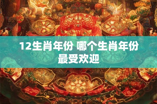 12生肖年份 哪个生肖年份最受欢迎 12生肖年份 哪个生肖年份最受欢迎