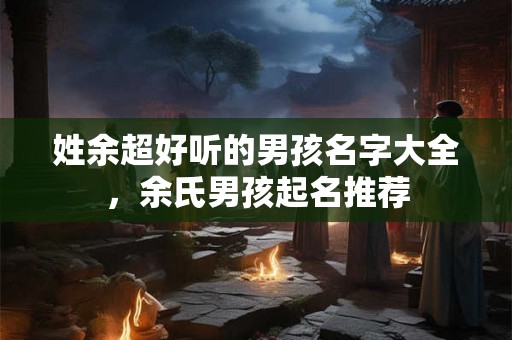 姓余超好听的男孩名字大全,余氏男孩起名推荐 姓余超好听的男孩名字大全,余氏男孩起名推荐