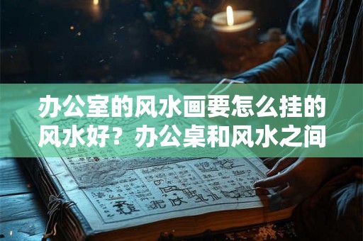 办公室的风水画要怎么挂的风水好？办公桌和风水之间的关系