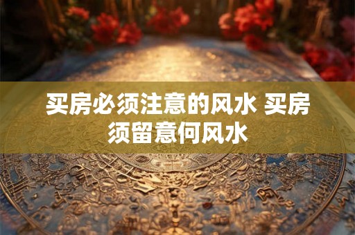 买房必须注意的风水 买房须留意何风水 买房必须注意的风水 买房须留意何风水