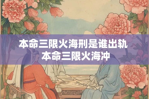 本命三限火海刑是谁出轨  本命三限火海冲