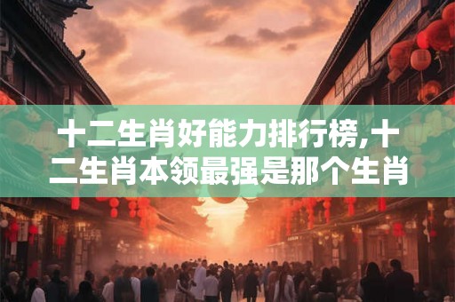 十二生肖好能力排行榜,十二生肖本领最强是那个生肖 十二生肖好能力排行榜,十二生肖本领最强是那个生肖