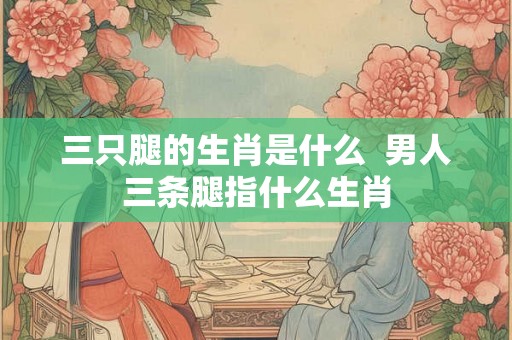 三只腿的生肖是什么  男人三条腿指什么生肖