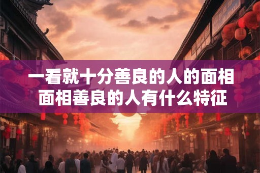一看就十分善良的人的面相 面相善良的人有什么特征 一看就十分善良的人的面相 面相善良的人有什么特征