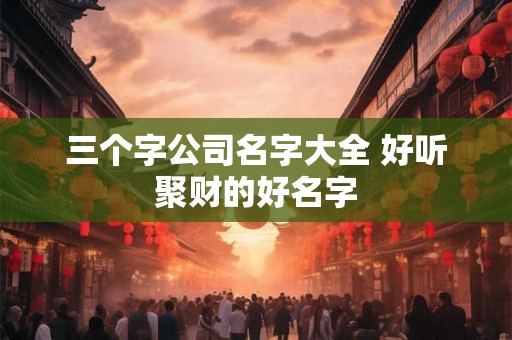 三个字公司名字大全 好听聚财的好名字