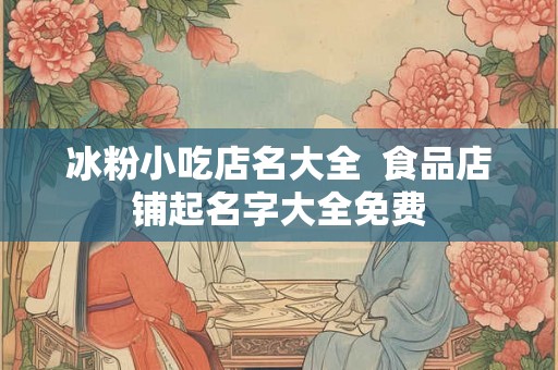 冰粉小吃店名大全 食品店铺起名字大全免费 冰粉小吃店名大全 食品店铺起名字大全免费