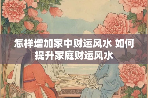 怎样增加家中财运风水 如何提升家庭财运风水