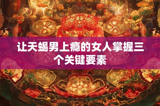 让天蝎男上瘾的女人掌握三个关键要素 让天蝎男上瘾的女人掌握三个关键要素