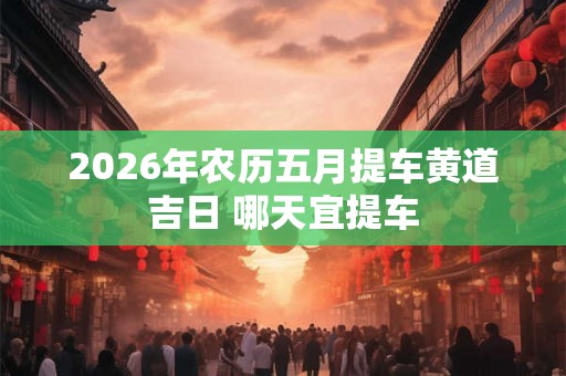 2026年农历五月提车黄道吉日 哪天宜提车