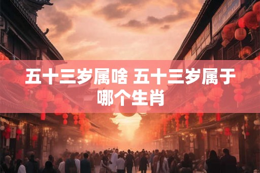 五十三岁属啥 五十三岁属于哪个生肖