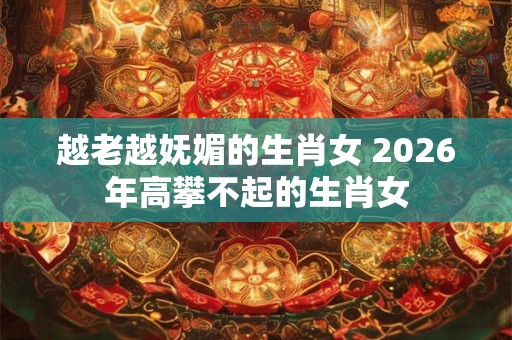 越老越妩媚的生肖女 2026年高攀不起的生肖女 越老越妩媚的生肖女 2026年高攀不起的生肖女