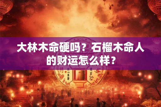 大林木命硬吗？石榴木命人的财运怎么样？
