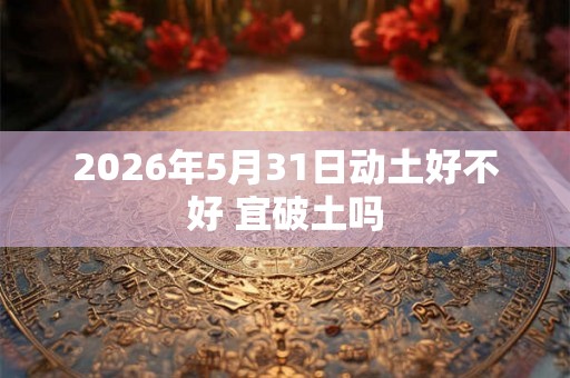2026年5月31日动土好不好 宜破土吗 2026年5月31日动土好不好 宜破土吗