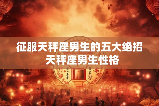 征服天秤座男生的五大绝招  天秤座男生性格