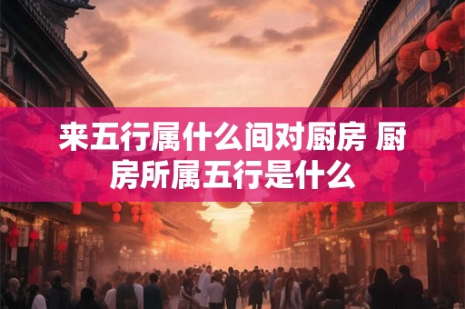 来五行属什么间对厨房 厨房所属五行是什么 来五行属什么间对厨房 厨房所属五行是什么